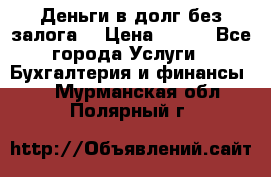 Деньги в долг без залога  › Цена ­ 100 - Все города Услуги » Бухгалтерия и финансы   . Мурманская обл.,Полярный г.